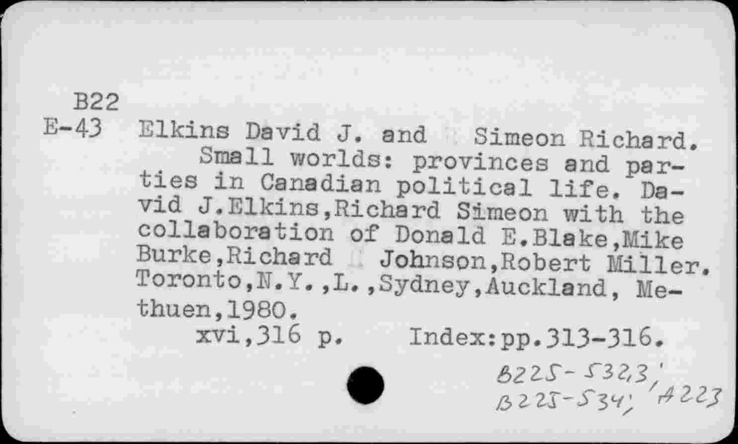 ﻿B22
E-43 Elkins David J. and Simeon Richard.
Small worlds: provinces and parties in Canadian political life. David J.Elkins,Richard Simeon with the collaboration of Donald E.Blake,Mike Burke,Richard	Johnson,Robert Mi Iler
Toronto,IT. Y. ,L. .Sydney,Auckland, Methuen, 1980.
xvi,316 p. Index:pp.313-316.
• 6zzr--T3?,?'